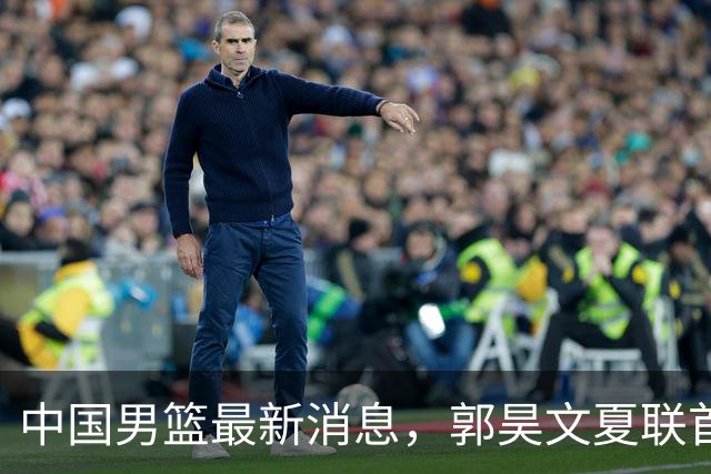 中国男篮最新消息，郭昊文夏联首秀4分3助 U17男篮世界第10名收官