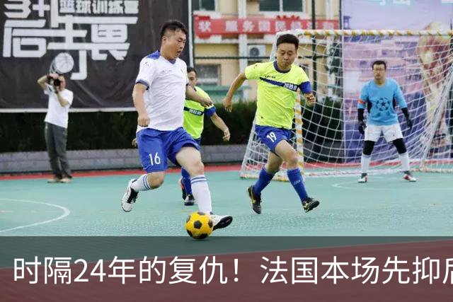 时隔24年的复仇！法国本场先抑后扬 一扫韩日世界杯阴霾
